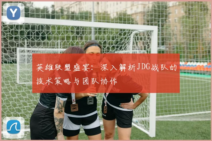 英雄联盟盛宴：深入解析JDG战队的技术策略与团队协作