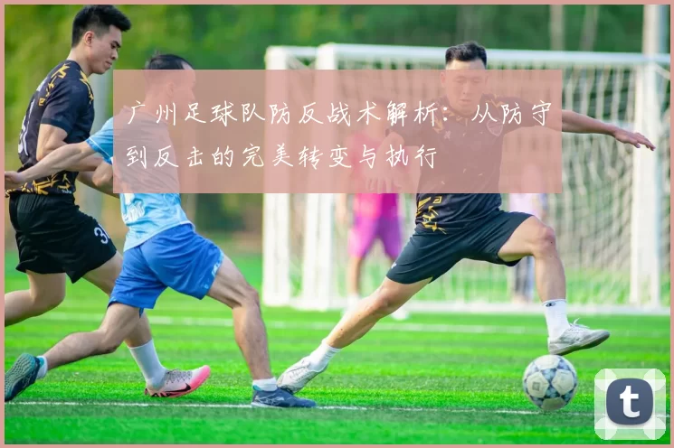 广州足球队防反战术解析：从防守到反击的完美转变与执行