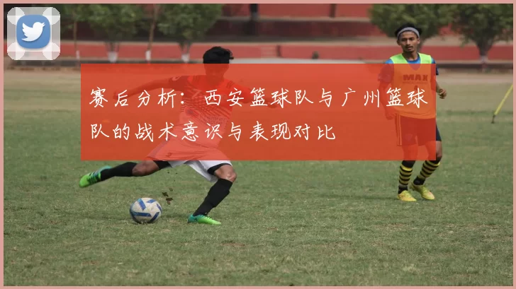 赛后分析：西安篮球队与广州篮球队的战术意识与表现对比