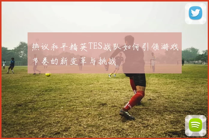 热议和平精英TES战队如何引领游戏节奏的新变革与挑战