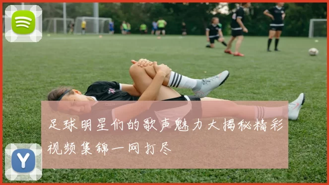足球明星们的歌声魅力大揭秘精彩视频集锦一网打尽