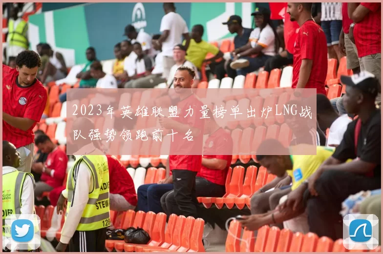 2023年英雄联盟力量榜单出炉LNG战队强势领跑前十名