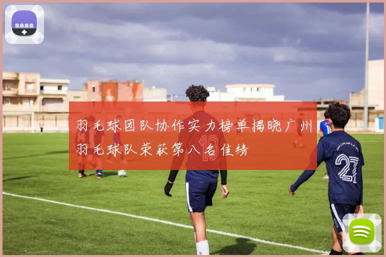 羽毛球团队协作实力榜单揭晓广州羽毛球队荣获第八名佳绩