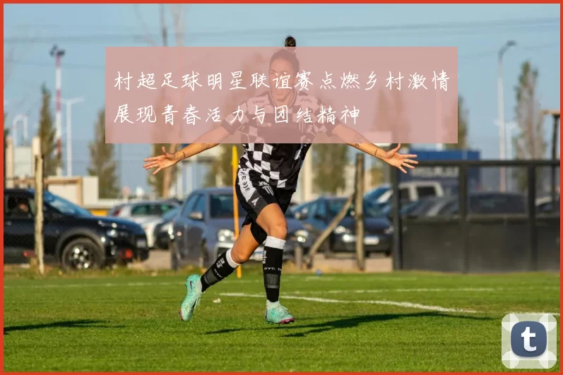 村超足球明星联谊赛点燃乡村激情展现青春活力与团结精神