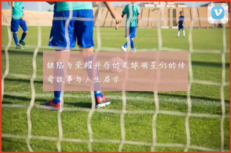 缺陷与荣耀并存的足球明星们的传奇故事与人生启示