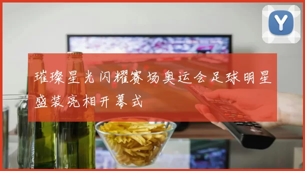 璀璨星光闪耀赛场奥运会足球明星盛装亮相开幕式