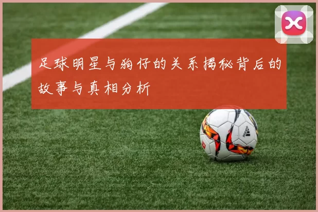 足球明星与狗仔的关系揭秘背后的故事与真相分析