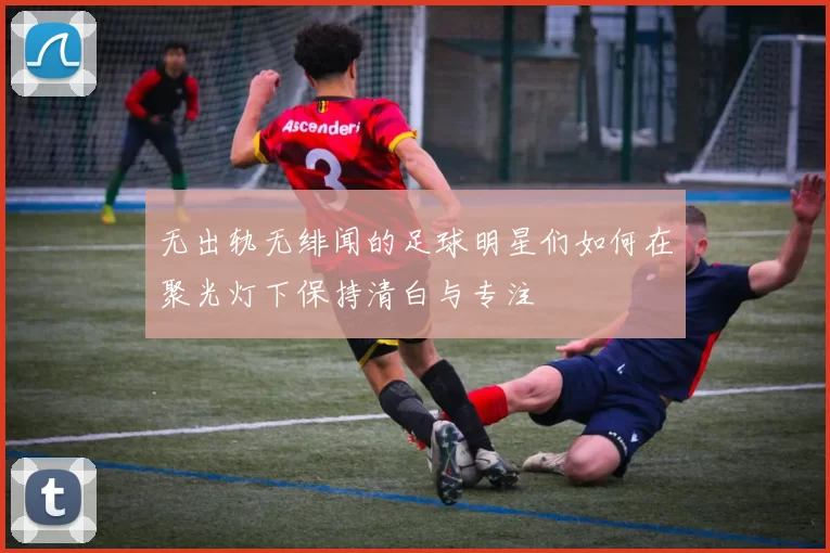 无出轨无绯闻的足球明星们如何在聚光灯下保持清白与专注