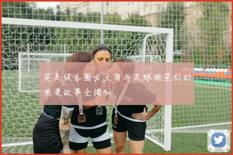英美娱乐圈女主角与足球明星们的浪漫故事全揭秘