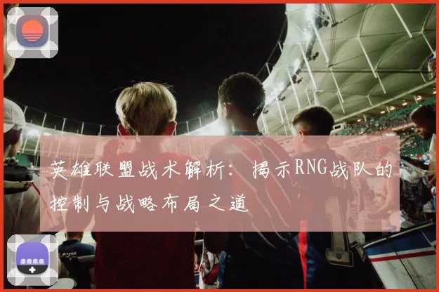 英雄联盟战术解析：揭示RNG战队的控制与战略布局之道