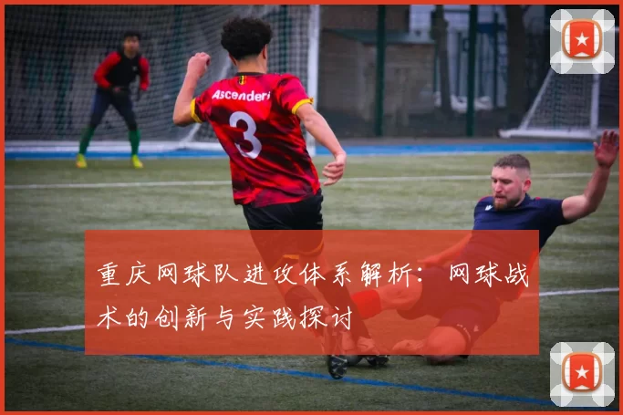 重庆网球队进攻体系解析：网球战术的创新与实践探讨