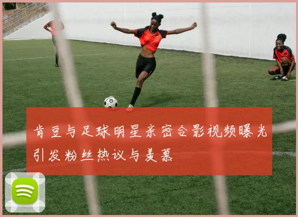肯豆与足球明星亲密合影视频曝光引发粉丝热议与羡慕
