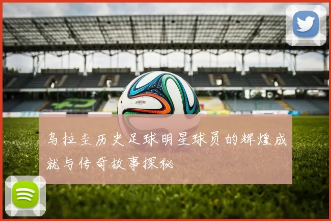 乌拉圭历史足球明星球员的辉煌成就与传奇故事探秘