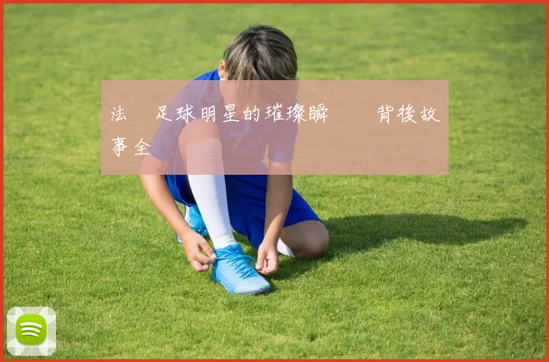 法國足球明星的璀璨瞬間與背後故事全紀錄