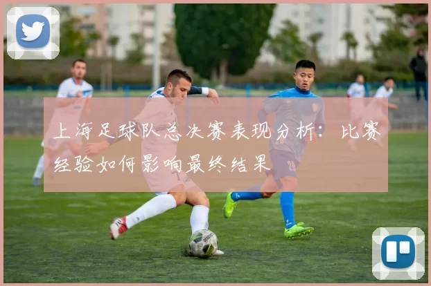 上海足球队总决赛表现分析：比赛经验如何影响最终结果