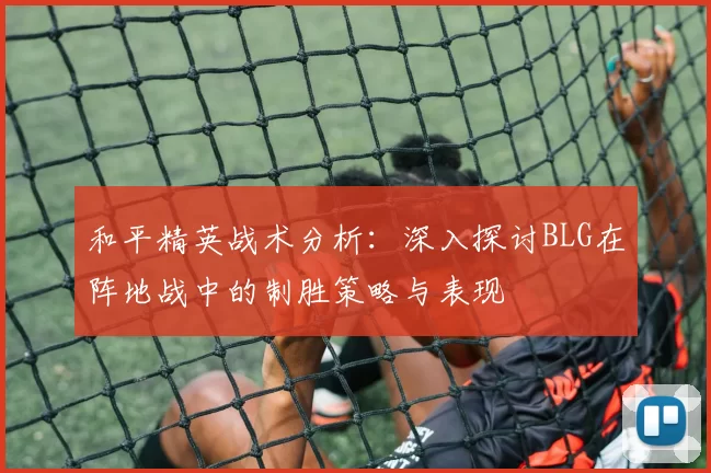 和平精英战术分析：深入探讨BLG在阵地战中的制胜策略与表现