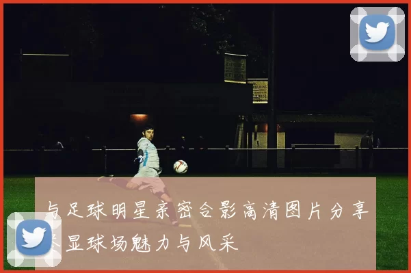 与足球明星亲密合影高清图片分享尽显球场魅力与风采