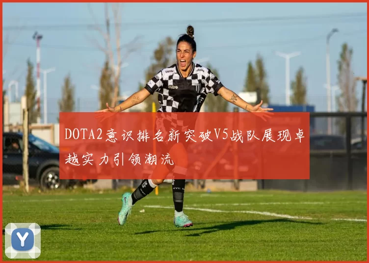 DOTA2意识排名新突破V5战队展现卓越实力引领潮流