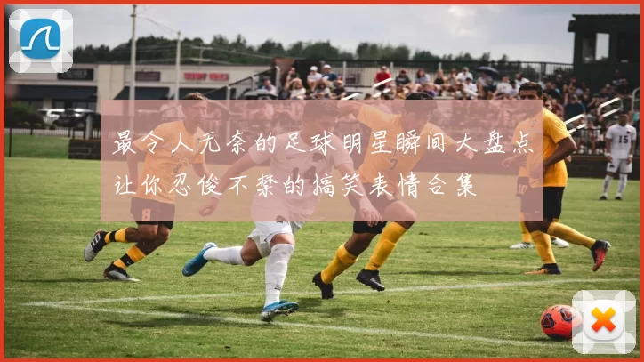 最令人无奈的足球明星瞬间大盘点让你忍俊不禁的搞笑表情合集