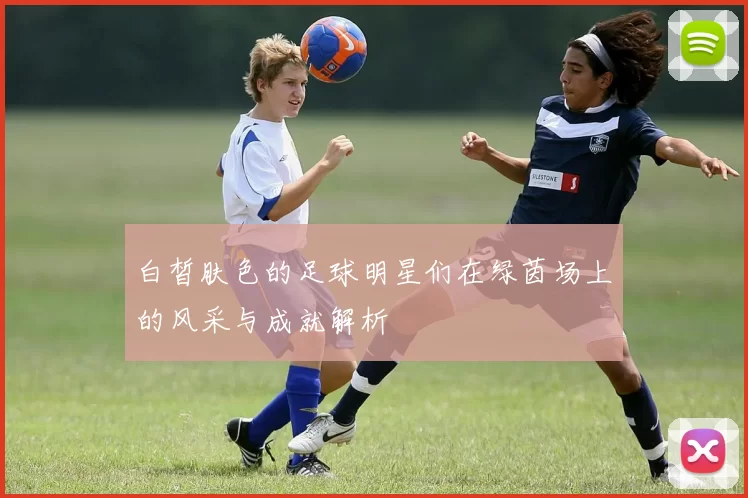 白皙肤色的足球明星们在绿茵场上的风采与成就解析