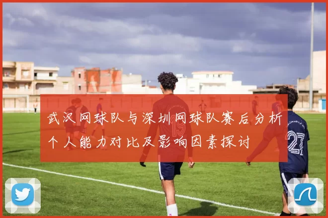 武汉网球队与深圳网球队赛后分析个人能力对比及影响因素探讨