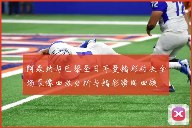 阿森纳与巴黎圣日耳曼精彩对决全场录像回放分析与精彩瞬间回顾