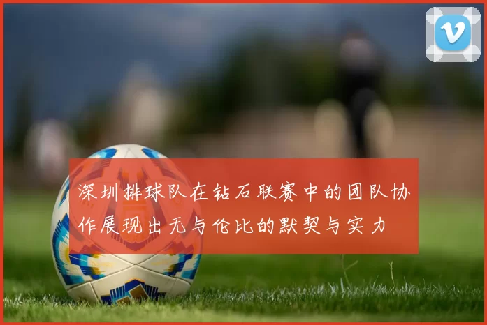 深圳排球队在钻石联赛中的团队协作展现出无与伦比的默契与实力
