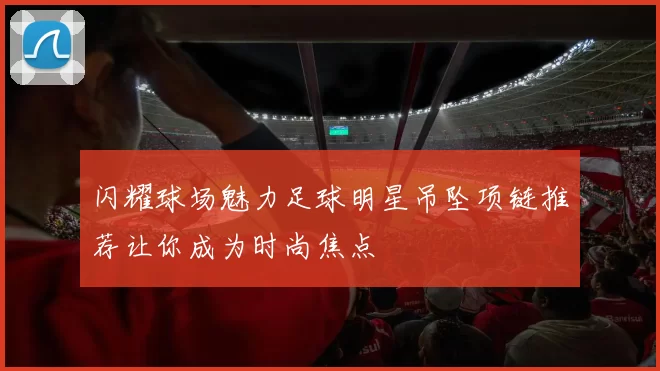 闪耀球场魅力足球明星吊坠项链推荐让你成为时尚焦点