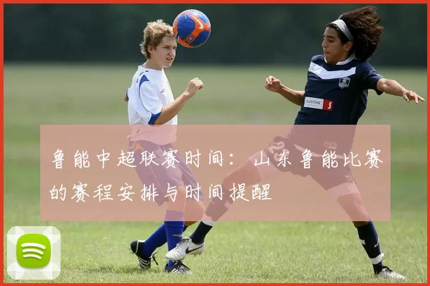 鲁能中超联赛时间：山东鲁能比赛的赛程安排与时间提醒