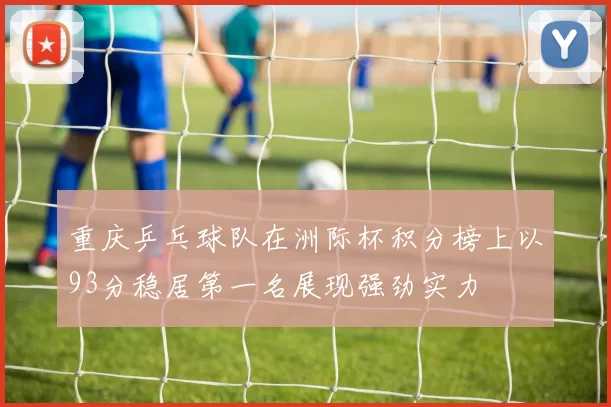 重庆乒乓球队在洲际杯积分榜上以93分稳居第一名展现强劲实力