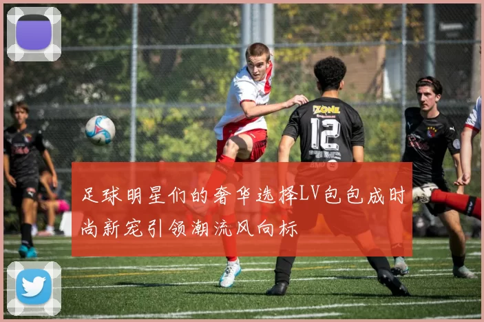 足球明星们的奢华选择LV包包成时尚新宠引领潮流风向标