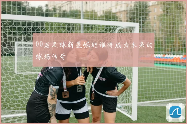 00后足球新星崛起谁将成为未来的球场传奇