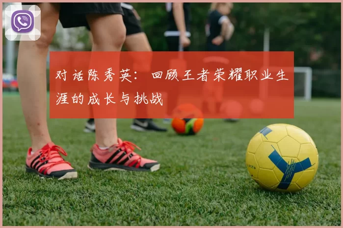 对话陈秀英：回顾王者荣耀职业生涯的成长与挑战