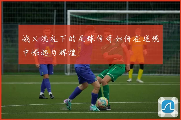 战火洗礼下的足球传奇如何在逆境中崛起与辉煌