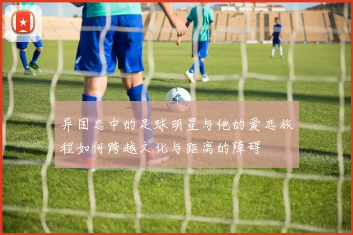 异国恋中的足球明星与他的爱恋旅程如何跨越文化与距离的障碍