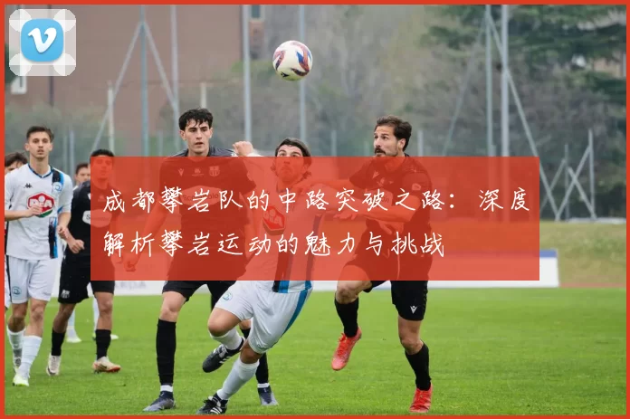 成都攀岩队的中路突破之路：深度解析攀岩运动的魅力与挑战