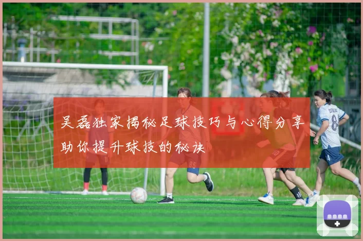 吴磊独家揭秘足球技巧与心得分享助你提升球技的秘诀