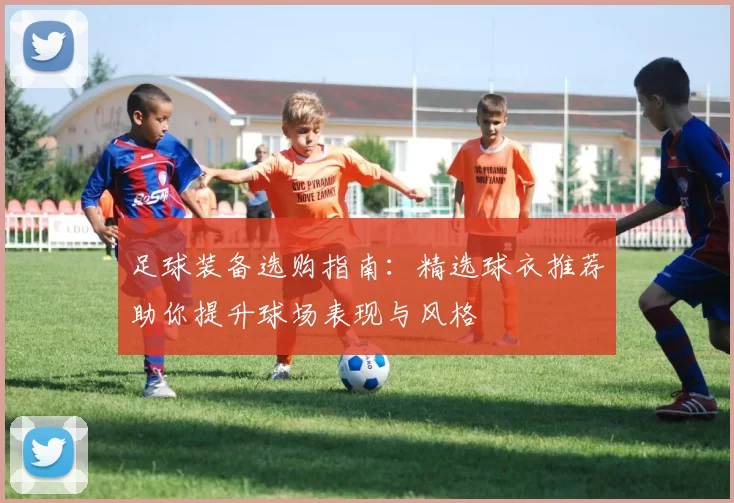 足球装备选购指南：精选球衣推荐助你提升球场表现与风格
