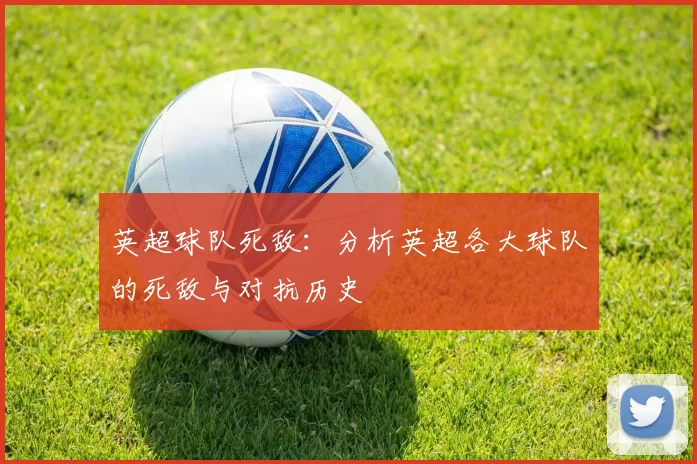 英超球队死敌：分析英超各大球队的死敌与对抗历史