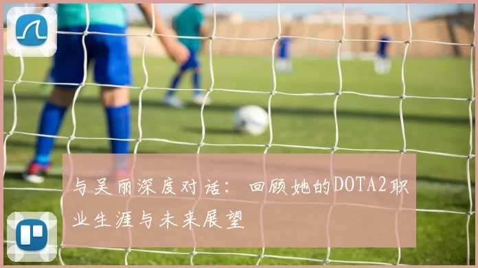 与吴丽深度对话：回顾她的DOTA2职业生涯与未来展望