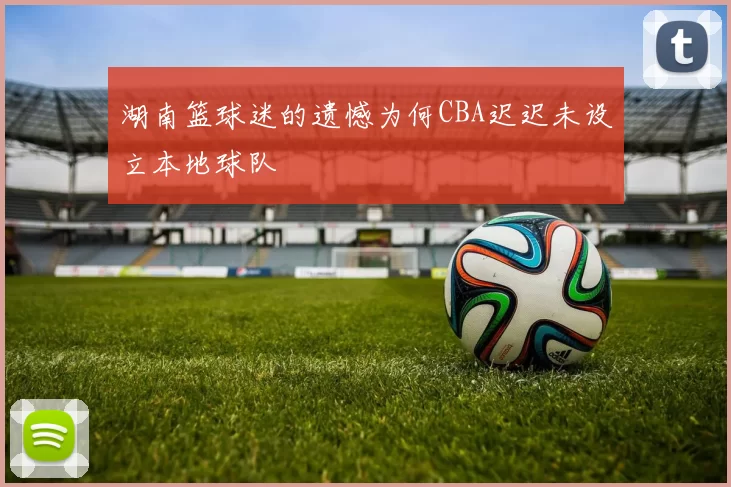 湖南篮球迷的遗憾为何CBA迟迟未设立本地球队