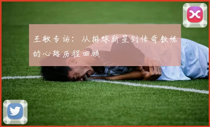 王敏专访：从排球新星到传奇教练的心路历程回顾