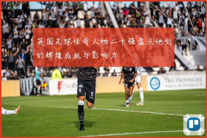 英国足球传奇人物二十强盘点他们的辉煌成就与影响力