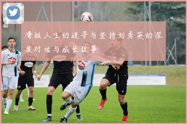 滑板人生的追寻与坚持刘秀英的深度对话与成长故事