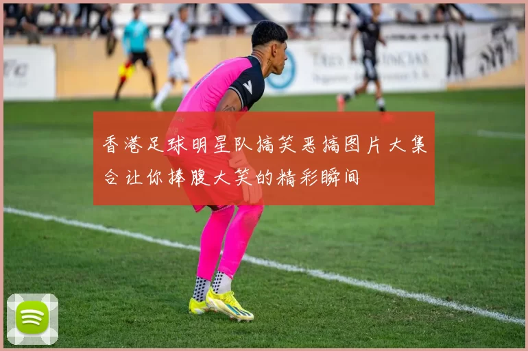 香港足球明星队搞笑恶搞图片大集合让你捧腹大笑的精彩瞬间
