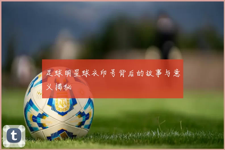 足球明星球衣印号背后的故事与意义揭秘