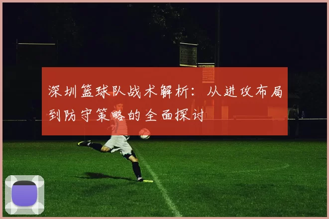 深圳篮球队战术解析：从进攻布局到防守策略的全面探讨