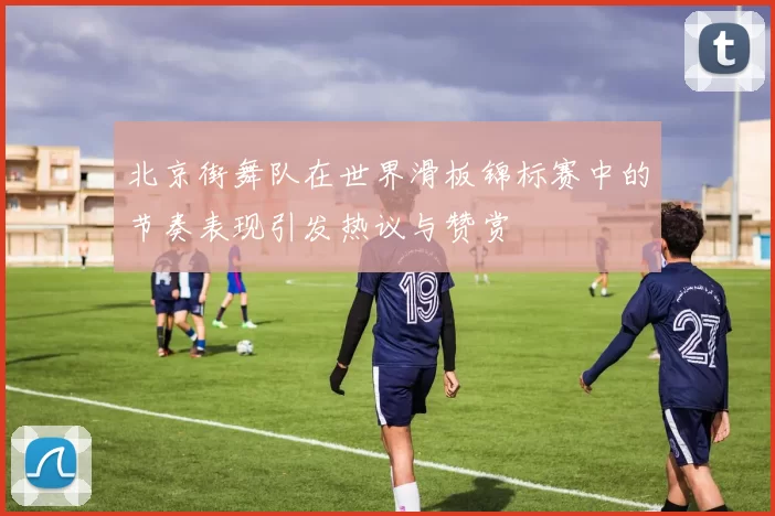 北京街舞队在世界滑板锦标赛中的节奏表现引发热议与赞赏