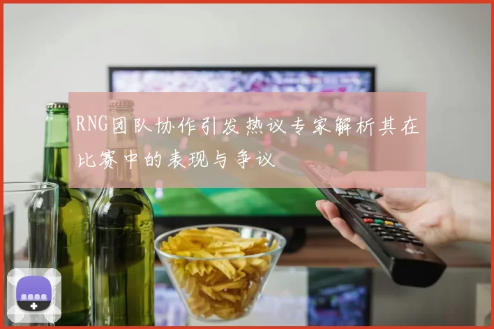 RNG团队协作引发热议专家解析其在比赛中的表现与争议