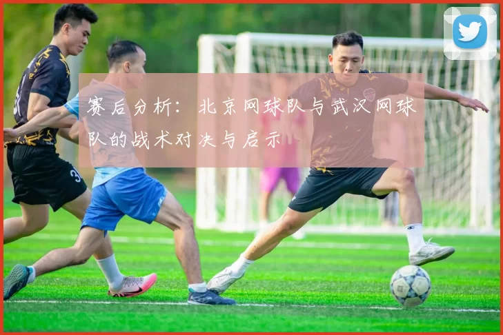 赛后分析：北京网球队与武汉网球队的战术对决与启示